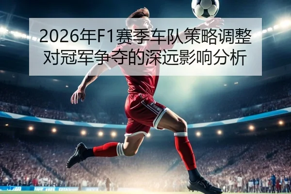 2026年F1赛季车队策略调整对冠军争夺的深远影响分析