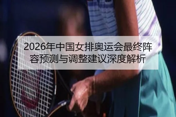 2026年中国女排奥运会最终阵容预测与调整建议深度解析