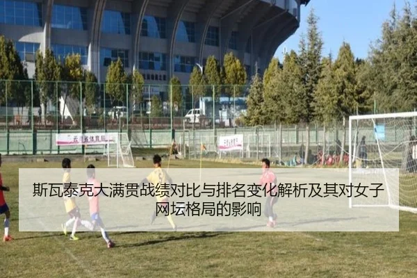 斯瓦泰克大满贯战绩对比与排名变化解析及其对女子网坛格局的影响