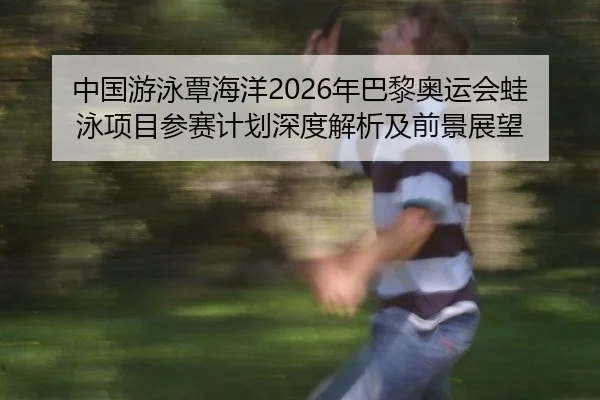 中国游泳覃海洋2026年巴黎奥运会蛙泳项目参赛计划深度解析及前景展望